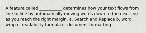 A feature called ___________ determines how your text flows from line to line by automatically moving words down to the next line as you reach the right margin.​ a. ​Search and Replace b. ​word wrap c. ​readability formula d. ​document formatting