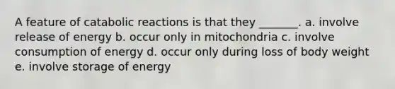 A feature of catabolic reactions is that they _______. a. involve release of energy b. occur only in mitochondria c. involve consumption of energy d. occur only during loss of body weight e. involve storage of energy