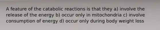 A feature of the catabolic reactions is that they a) involve the release of the energy b) occur only in mitochondria c) involve consumption of energy d) occur only during body weight loss
