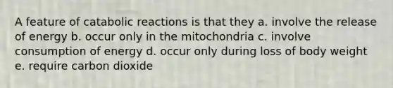 A feature of catabolic reactions is that they a. involve the release of energy b. occur only in the mitochondria c. involve consumption of energy d. occur only during loss of body weight e. require carbon dioxide