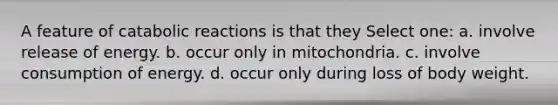 A feature of catabolic reactions is that they Select one: a. involve release of energy. b. occur only in mitochondria. c. involve consumption of energy. d. occur only during loss of body weight.