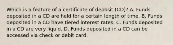 Which is a feature of a certificate of deposit (CD)? A. Funds deposited in a CD are held for a certain length of time. B. Funds deposited in a CD have tiered interest rates. C. Funds deposited in a CD are very liquid. D. Funds deposited in a CD can be accessed via check or debit card.