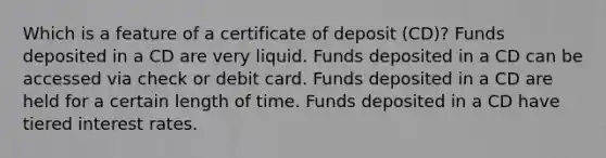 Which is a feature of a certificate of deposit (CD)? Funds deposited in a CD are very liquid. Funds deposited in a CD can be accessed via check or debit card. Funds deposited in a CD are held for a certain length of time. Funds deposited in a CD have tiered interest rates.