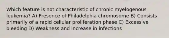 Which feature is not characteristic of chronic myelogenous leukemia? A) Presence of Philadelphia chromosome B) Consists primarily of a rapid cellular proliferation phase C) Excessive bleeding D) Weakness and increase in infections