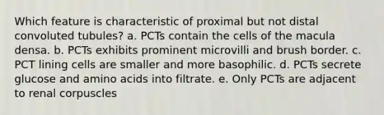 Which feature is characteristic of proximal but not distal convoluted tubules? a. PCTs contain the cells of the macula densa. b. PCTs exhibits prominent microvilli and brush border. c. PCT lining cells are smaller and more basophilic. d. PCTs secrete glucose and <a href='https://www.questionai.com/knowledge/k9gb720LCl-amino-acids' class='anchor-knowledge'>amino acids</a> into filtrate. e. Only PCTs are adjacent to renal corpuscles