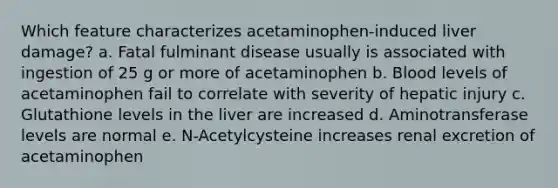 Which feature characterizes acetaminophen-induced liver damage? a. Fatal fulminant disease usually is associated with ingestion of 25 g or more of acetaminophen b. Blood levels of acetaminophen fail to correlate with severity of hepatic injury c. Glutathione levels in the liver are increased d. Aminotransferase levels are normal e. N-Acetylcysteine increases renal excretion of acetaminophen