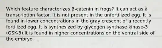 Which feature characterizes β-catenin in frogs? It can act as a transcription factor. It is not present in the unfertilized egg. It is found in lower concentrations in the gray crescent of a recently fertilized egg. It is synthesized by glycogen synthase kinase-3 (GSK-3).It is found in higher concentrations on the ventral side of the embryo.