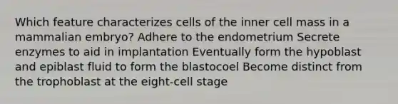 Which feature characterizes cells of the inner cell mass in a mammalian embryo? Adhere to the endometrium Secrete enzymes to aid in implantation Eventually form the hypoblast and epiblast fluid to form the blastocoel Become distinct from the trophoblast at the eight-cell stage