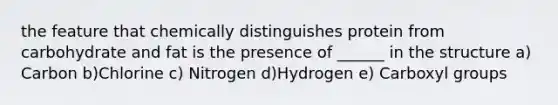 the feature that chemically distinguishes protein from carbohydrate and fat is the presence of ______ in the structure a) Carbon b)Chlorine c) Nitrogen d)Hydrogen e) Carboxyl groups