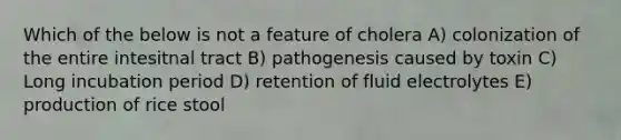 Which of the below is not a feature of cholera A) colonization of the entire intesitnal tract B) pathogenesis caused by toxin C) Long incubation period D) retention of fluid electrolytes E) production of rice stool