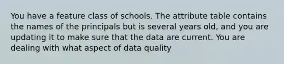 You have a feature class of schools. The attribute table contains the names of the principals but is several years old, and you are updating it to make sure that the data are current. You are dealing with what aspect of data quality