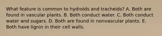 What feature is common to hydroids and tracheids? A. Both are found in vascular plants. B. Both conduct water. C. Both conduct water and sugars. D. Both are found in nonvascular plants. E. Both have lignin in their cell walls.