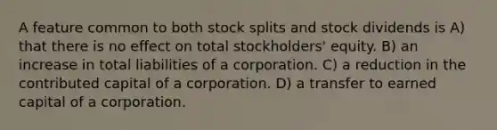 A feature common to both stock splits and stock dividends is A) that there is no effect on total stockholders' equity. B) an increase in total liabilities of a corporation. C) a reduction in the contributed capital of a corporation. D) a transfer to earned capital of a corporation.