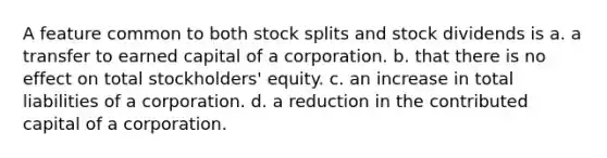 A feature common to both <a href='https://www.questionai.com/knowledge/kHSOdJ9IsR-stock-splits' class='anchor-knowledge'>stock splits</a> and stock dividends is a. a transfer to earned capital of a corporation. b. that there is no effect on total stockholders' equity. c. an increase in total liabilities of a corporation. d. a reduction in the contributed capital of a corporation.