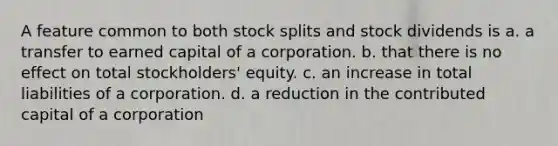 A feature common to both <a href='https://www.questionai.com/knowledge/kHSOdJ9IsR-stock-splits' class='anchor-knowledge'>stock splits</a> and stock dividends is a. a transfer to earned capital of a corporation. b. that there is no effect on total stockholders' equity. c. an increase in total liabilities of a corporation. d. a reduction in the contributed capital of a corporation