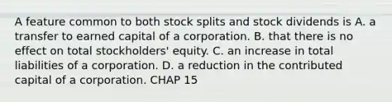 A feature common to both stock splits and stock dividends is A. a transfer to earned capital of a corporation. B. that there is no effect on total stockholders' equity. C. an increase in total liabilities of a corporation. D. a reduction in the contributed capital of a corporation. CHAP 15