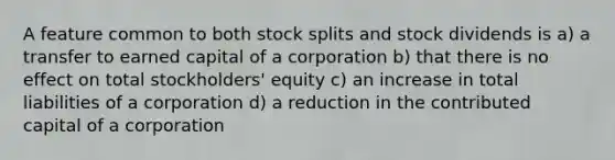 A feature common to both <a href='https://www.questionai.com/knowledge/kHSOdJ9IsR-stock-splits' class='anchor-knowledge'>stock splits</a> and stock dividends is a) a transfer to earned capital of a corporation b) that there is no effect on total stockholders' equity c) an increase in total liabilities of a corporation d) a reduction in the contributed capital of a corporation