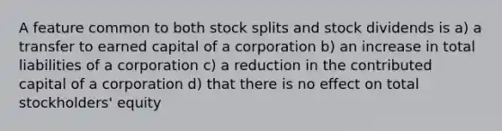 A feature common to both stock splits and stock dividends is a) a transfer to earned capital of a corporation b) an increase in total liabilities of a corporation c) a reduction in the contributed capital of a corporation d) that there is no effect on total stockholders' equity