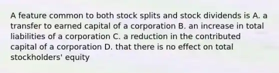 A feature common to both stock splits and stock dividends is A. a transfer to earned capital of a corporation B. an increase in total liabilities of a corporation C. a reduction in the contributed capital of a corporation D. that there is no effect on total stockholders' equity