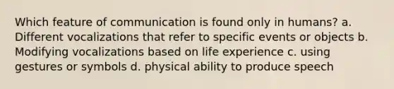 Which feature of communication is found only in humans? a. Different vocalizations that refer to specific events or objects b. Modifying vocalizations based on life experience c. using gestures or symbols d. physical ability to produce speech