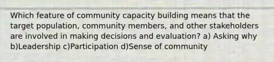 Which feature of community capacity building means that the target population, community members, and other stakeholders are involved in making decisions and evaluation? a) Asking why b)Leadership c)Participation d)Sense of community