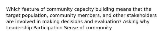 Which feature of community capacity building means that the target population, community members, and other stakeholders are involved in making decisions and evaluation? Asking why Leadership Participation Sense of community