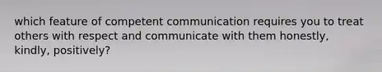 which feature of competent communication requires you to treat others with respect and communicate with them honestly, kindly, positively?