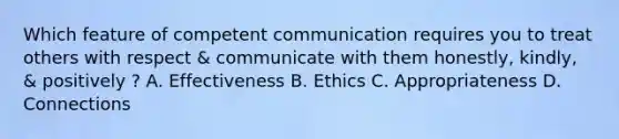 Which feature of competent communication requires you to treat others with respect & communicate with them honestly, kindly, & positively ? A. Effectiveness B. Ethics C. Appropriateness D. Connections