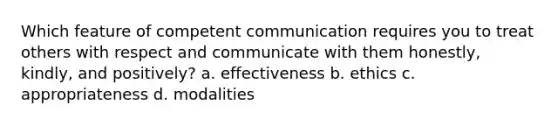 Which feature of competent communication requires you to treat others with respect and communicate with them honestly, kindly, and positively? a. effectiveness b. ethics c. appropriateness d. modalities