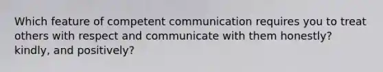 Which feature of competent communication requires you to treat others with respect and communicate with them honestly? kindly, and positively?