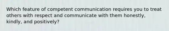 Which feature of competent communication requires you to treat others with respect and communicate with them honestly, kindly, and positively?