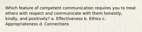 Which feature of competent communication requires you to treat others with respect and communicate with them honestly, kindly, and positively? a. Effectiveness b. Ethics c. Appropriateness d. Connections