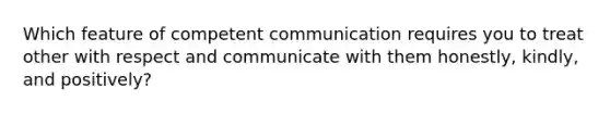 Which feature of competent communication requires you to treat other with respect and communicate with them honestly, kindly, and positively?