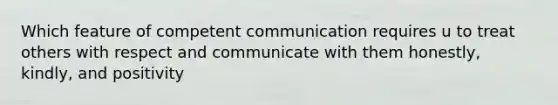 Which feature of competent communication requires u to treat others with respect and communicate with them honestly, kindly, and positivity