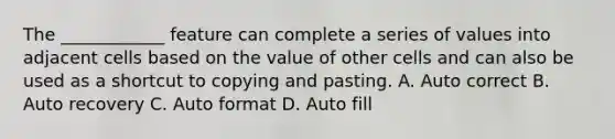 The ____________ feature can complete a series of values into adjacent cells based on the value of other cells and can also be used as a shortcut to copying and pasting. A. Auto correct B. Auto recovery C. Auto format D. Auto fill