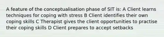 A feature of the conceptualisation phase of SIT is: A Client learns techniques for <a href='https://www.questionai.com/knowledge/kR1foLccR5-coping-with-stress' class='anchor-knowledge'>coping with stress</a> B Client identifies their own coping skills C Therapist gives the client opportunities to practise their coping skills D Client prepares to accept setbacks