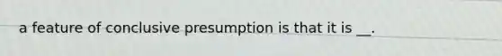 a feature of conclusive presumption is that it is __.