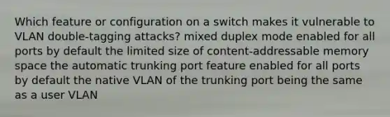 Which feature or configuration on a switch makes it vulnerable to VLAN double-tagging attacks? mixed duplex mode enabled for all ports by default the limited size of content-addressable memory space the automatic trunking port feature enabled for all ports by default the native VLAN of the trunking port being the same as a user VLAN