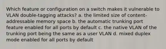 Which feature or configuration on a switch makes it vulnerable to VLAN double-tagging attacks? a. the limited size of content-addressable memory space b. the automatic trunking port feature enabled for all ports by default c. the native VLAN of the trunking port being the same as a user VLAN d. mixed duplex mode enabled for all ports by default