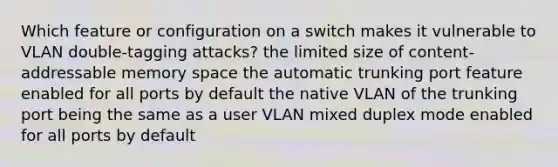 Which feature or configuration on a switch makes it vulnerable to VLAN double-tagging attacks? the limited size of content-addressable memory space the automatic trunking port feature enabled for all ports by default the native VLAN of the trunking port being the same as a user VLAN mixed duplex mode enabled for all ports by default