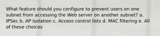 What feature should you configure to prevent users on one subnet from accessing the Web server on another subnet? a. IPSec b. AP isolation c. Access control lists d. MAC filtering e. All of these choices