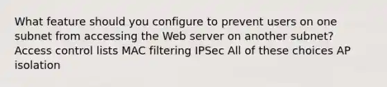 What feature should you configure to prevent users on one subnet from accessing the Web server on another subnet? Access control lists MAC filtering IPSec All of these choices AP isolation