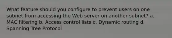 What feature should you configure to prevent users on one subnet from accessing the Web server on another subnet? a. MAC filtering b. Access control lists c. Dynamic routing d. Spanning Tree Protocol