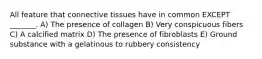 All feature that connective tissues have in common EXCEPT _______. A) The presence of collagen B) Very conspicuous fibers C) A calcified matrix D) The presence of fibroblasts E) Ground substance with a gelatinous to rubbery consistency