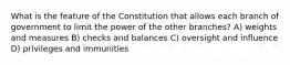 What is the feature of the Constitution that allows each branch of government to limit the power of the other branches? A) weights and measures B) checks and balances C) oversight and influence D) privileges and immunities