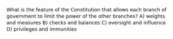 What is the feature of the Constitution that allows each branch of government to limit the power of the other branches? A) weights and measures B) checks and balances C) oversight and influence D) privileges and immunities