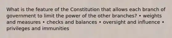 What is the feature of the Constitution that allows each branch of government to limit the power of the other branches? • weights and measures • checks and balances • oversight and influence • privileges and immunities