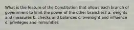 What is the feature of the Constitution that allows each branch of government to limit the power of the other branches? a. weights and measures b. checks and balances c. oversight and influence d. privileges and immunities