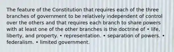 The feature of the Constitution that requires each of the three branches of government to be relatively independent of control over the others and that requires each branch to share powers with at least one of the other branches is the doctrine of • life, liberty, and property. • representation. • separation of powers. • federalism. • limited government.