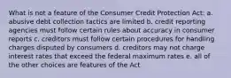 What is not a feature of the Consumer Credit Protection Act: a. abusive debt collection tactics are limited b. credit reporting agencies must follow certain rules about accuracy in consumer reports c. creditors must follow certain procedures for handling charges disputed by consumers d. creditors may not charge interest rates that exceed the federal maximum rates e. all of the other choices are features of the Act